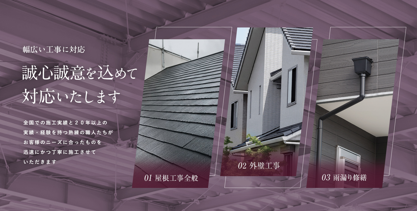 幅広い工事に対応。誠心誠意を込めて対応いたします。全国での施工実績と20年以上の 実績・経験を持つ熟練の職人たちが、お客様のニーズに合ったものを迅速にかつ丁寧に施工させていただきます。